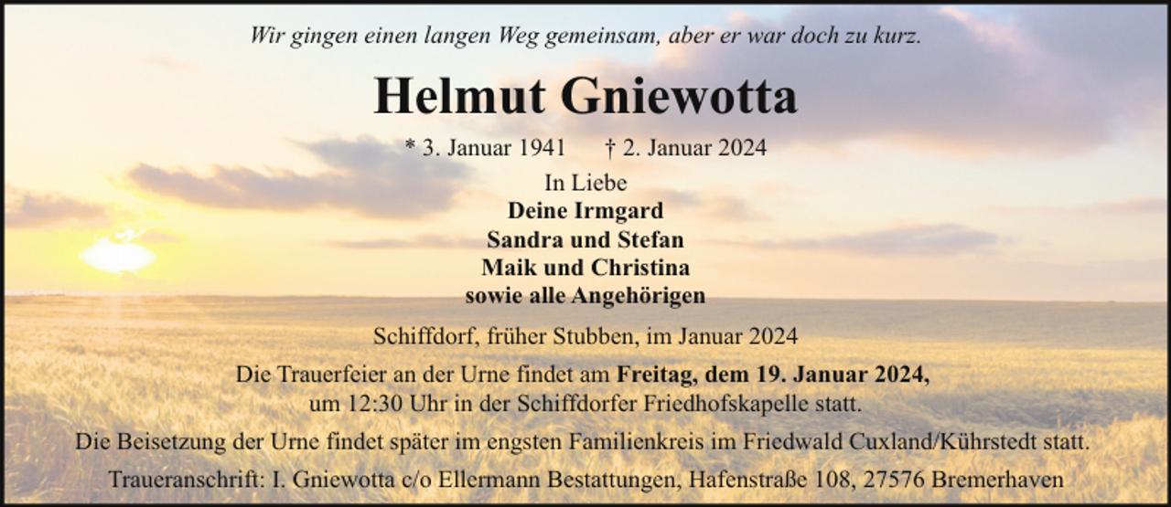 <p>Wir gingen einen langen Weg gemeinsam, aber er war doch zu kurz.</p><p>Helmut Gniewotta<br />* 3. Januar 1941<br />† 2. Januar 2024<br />In Liebe<br />Deine Irmgard<br />Sandra und Stefan<br />Maik und Christina<br />sowie alle Angehörigen<br />Schiffdorf, früher Stubben, im Januar 2024<br />Die Trauerfeier an der Urne findet am Freitag, dem 19. Januar 2024,<br />um 12:30 Uhr in der Schiffdorfer Friedhofskapelle statt.<br />Die Beisetzung der Urne findet später im engsten Familienkreis im Friedwald Cuxland/Kührstedt statt.<br />Traueranschrift: I. Gniewotta c/o Ellermann Bestattungen, Hafenstraße 108, 27576 Bremerhaven</p>
