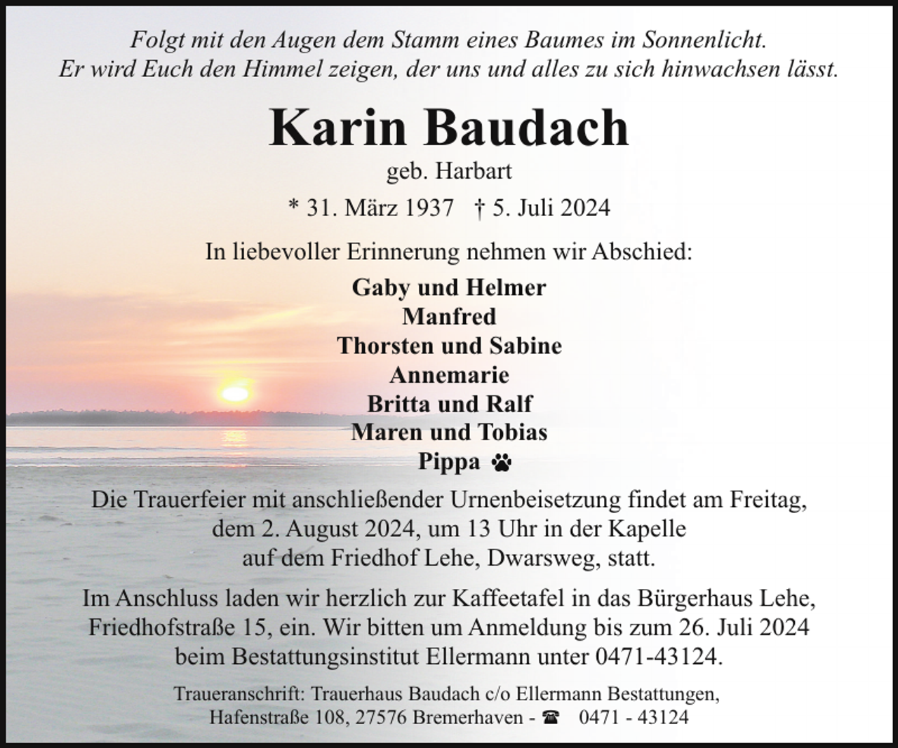 <p>Folgt mit den Augen dem Stamm eines Baumes im Sonnenlicht.<br />Er wird Euch den Himmel zeigen, der uns und alles zu sich hinwachsen lässt.</p><p>Karin Baudach<br />geb. Harbart<br />* 31. März 1937 † 5. Juli 2024</p><p>In liebevoller Erinnerung nehmen wir Abschied:<br />Gaby und Helmer<br />Manfred<br />Thorsten und Sabine<br />Annemarie<br />Britta und Ralf<br />Maren und Tobias<br />Pippa<br />Die Trauerfeier mit anschließender Urnenbeisetzung findet am Freitag,<br />dem 2. August 2024, um 13 Uhr in der Kapelle<br />auf dem Friedhof Lehe, Dwarsweg, statt.<br />Im Anschluss laden wir herzlich zur Kaffeetafel in das Bürgerhaus Lehe,<br />Friedhofstraße 15, ein. Wir bitten um Anmeldung bis zum 26. Juli 2024<br />beim Bestattungsinstitut Ellermann unter 0471-43124.<br />Traueranschrift: Trauerhaus Baudach c/o Ellermann Bestattungen,<br />Hafenstraße 108, 27576 Bremerhaven - ( 0471 - 43124</p>