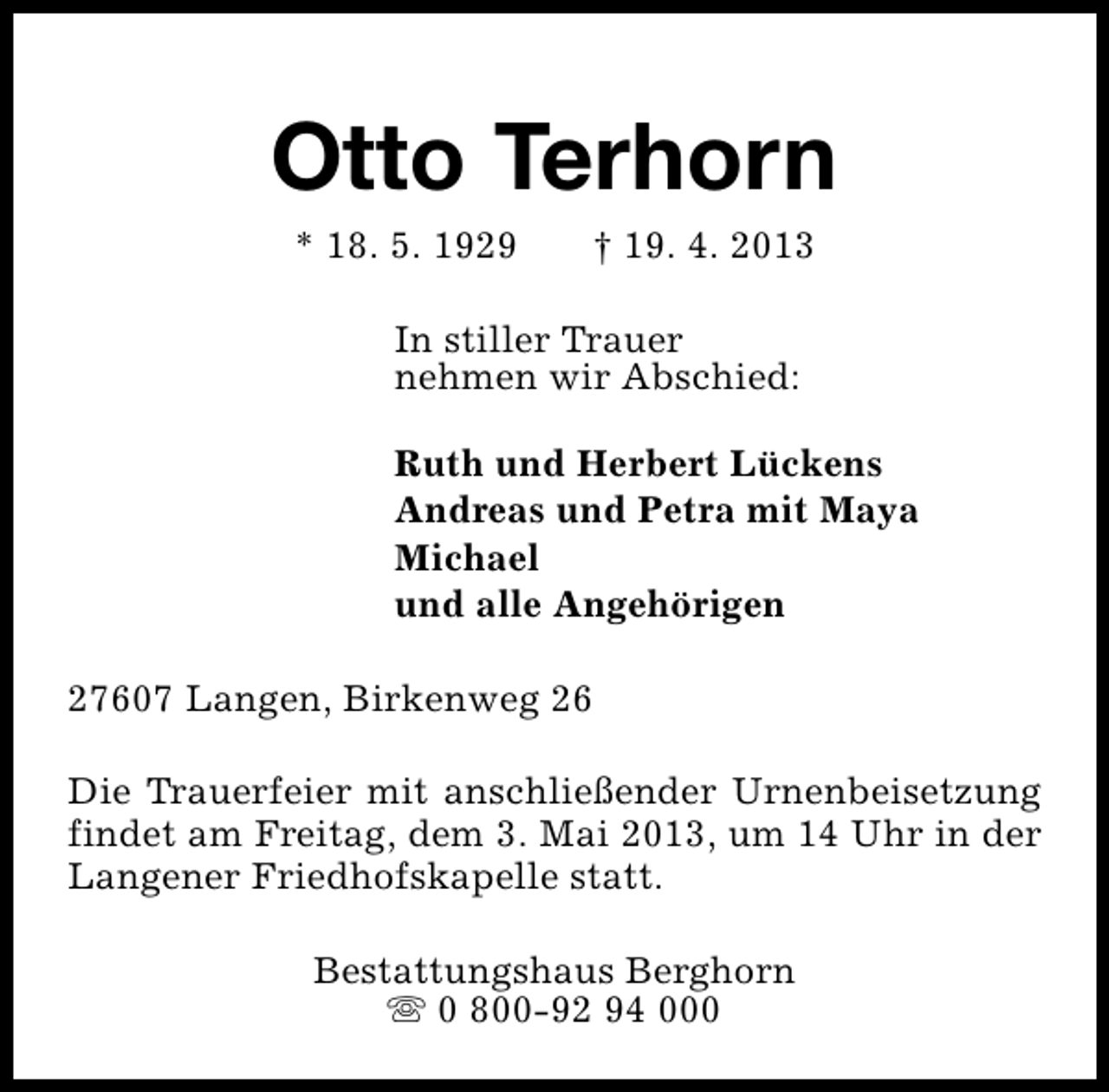 <p>Otto Terhorn<br />* 18. 5. 1929</p><p>† 19. 4. 2013</p><p>In stiller Trauer<br />nehmen wir Abschied:<br />Ruth und Herbert Lückens<br />Andreas und Petra mit Maya<br />Michael<br />und alle Angehörigen<br />27607 Langen, Birkenweg 26<br />Die Trauerfeier mit anschließender Urnenbeisetzung<br />findet am Freitag, dem 3. Mai 2013, um 14 Uhr in der<br />Langener Friedhofskapelle statt.<br />Bestattungshaus Berghorn<br />s 0 800-92 94 000</p>