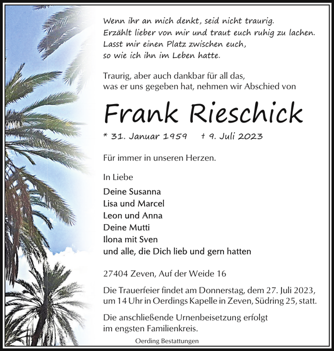 <p>Wenn ihr an mich denkt, seid nicht traurig.<br />Erzählt lieber von mir und traut euch ruhig zu lachen.<br />Lasst mir einen Platz zwischen euch,<br />so wie ich ihn im Leben hatte.</p><p>Traurig, aber auch dankbar für all das,<br />was er uns gegeben hat, nehmen wir Abschied von</p><p>Frank Rieschick<br />* 31. Januar 1959</p><p>† 9. Juli 2023</p><p>Für immer in unseren Herzen.<br />In Liebe</p><p>27404 Zeven, Auf der Weide 16<br />Die Trauerfeier findet am Donnerstag, dem 27. Juli 2023,<br />um 14 Uhr in Oerdings Kapelle in Zeven, Südring 25, statt.<br />Die anschließende Urnenbeisetzung erfolgt<br />im engsten Familienkreis.<br />Oerding Bestattungen</p>
