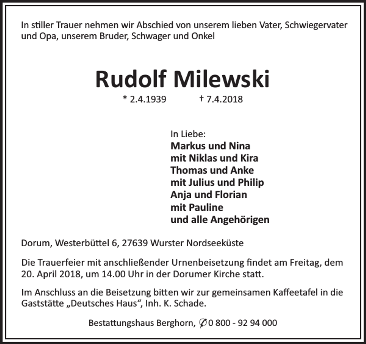 <p>In s ller Trauer nehmen wir Abschied von unserem lieben Vater, Schwiegervater<br />und Opa, unserem Bruder, Schwager und Onkel</p><p>Rudolf Milewski<br />* 2.4.1939</p><p>† 7.4.2018</p><p>In Liebe:</p><p>Markus und Nina<br />mit Niklas und Kira<br />Thomas und Anke<br />mit Julius und Philip<br />Anja und Florian<br />mit Pauline<br />und alle Angehörigen<br />Dorum, Westerbü el 6, 27639 Wurster Nordseeküste<br />Die Trauerfeier mit anschließender Urnenbeisetzung ﬁndet am Freitag, dem<br />20. April 2018, um 14.00 Uhr in der Dorumer Kirche sta .<br />Im Anschluss an die Beisetzung bi en wir zur gemeinsamen Kaﬀeetafel in die<br />Gaststä e „Deutsches Haus“, Inh. K. Schade.<br />Besta ungshaus Berghorn, * 0 800 - 92 94 000</p>