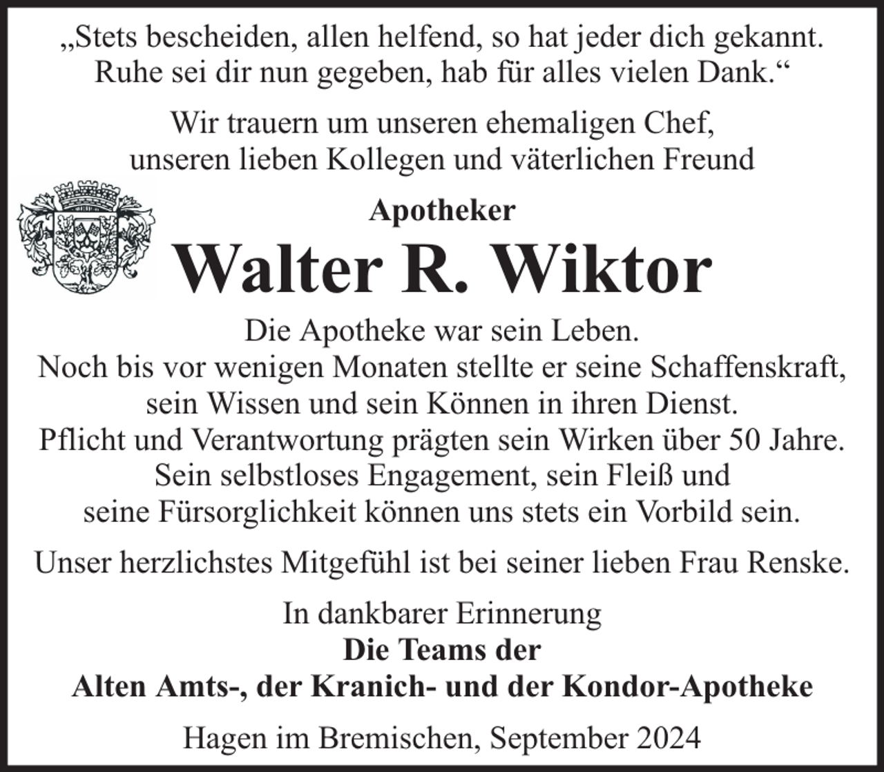 <p>„Stets bescheiden, allen helfend, so hat jeder dich gekannt.<br />Ruhe sei dir nun gegeben, hab für alles vielen Dank.“<br />Wir trauern um unseren ehemaligen Chef,<br />unseren lieben Kollegen und väterlichen Freund<br />Apotheker</p>
<p>Walter R. Wiktor</p>
<p>Die Apotheke war sein Leben.<br />Noch bis vor wenigen Monaten stellte er seine Schaffenskraft,<br />sein Wissen und sein Können in ihren Dienst.<br />Pflicht und Verantwortung prägten sein Wirken über 50 Jahre.<br />Sein selbstloses Engagement, sein Fleiß und<br />seine Fürsorglichkeit können uns stets ein Vorbild sein.<br />Unser herzlichstes Mitgefühl ist bei seiner lieben Frau Renske.<br />In dankbarer Erinnerung<br />Die Teams der<br />Alten Amts-, der Kranich- und der Kondor-Apotheke<br />Hagen im Bremischen, September 2024</p>