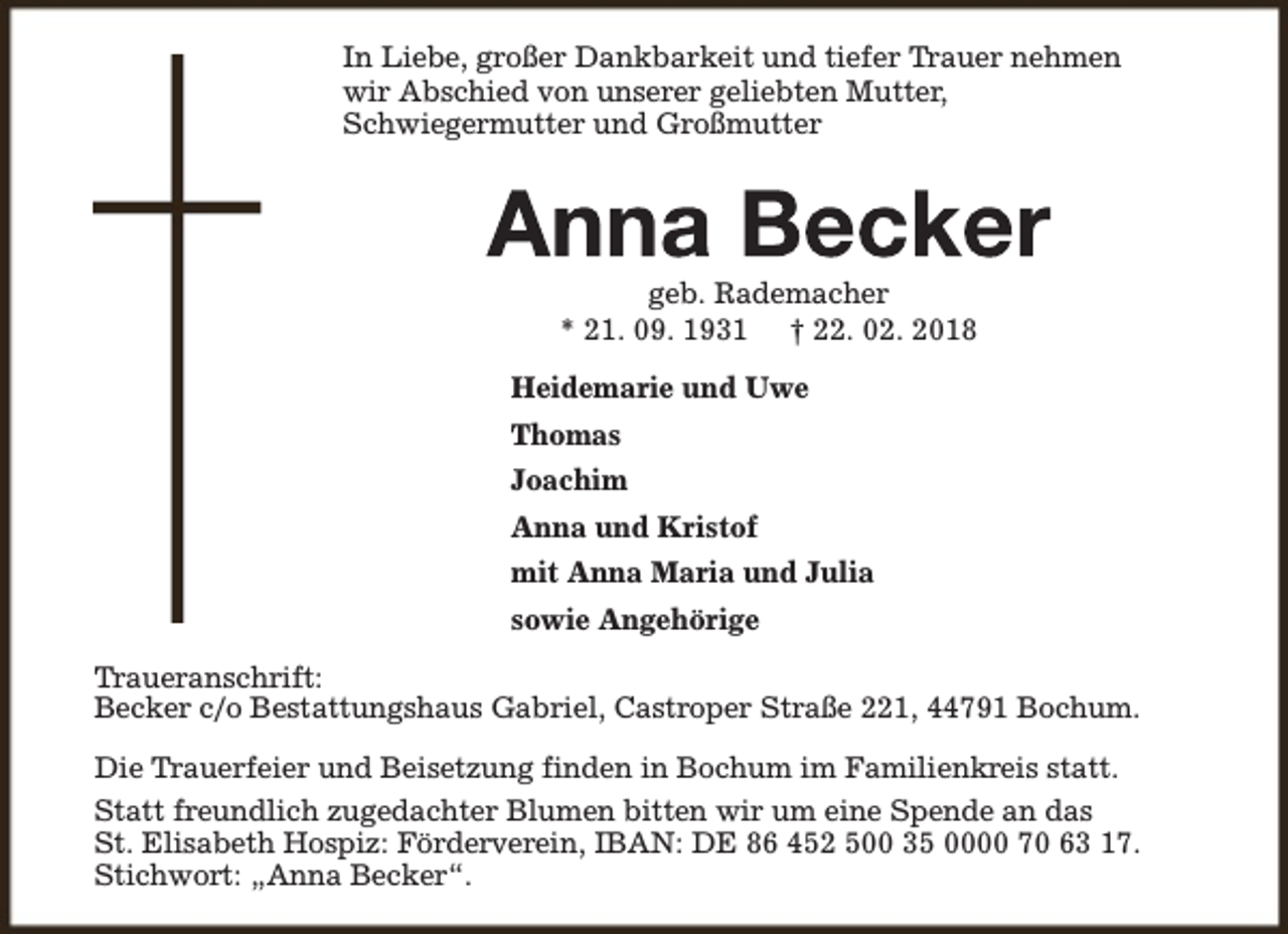 <p>In Liebe, großer Dankbarkeit und tiefer Trauer nehmen<br />wir Abschied von unserer geliebten Mutter,<br />Schwiegermutter und Großmutter</p><p>geb. Rademacher<br />* 21. 09. 1931 † 22. 02. 2018<br />Heidemarie und Uwe<br />Thomas<br />Joachim<br />Anna und Kristof<br />mit Anna Maria und Julia<br />sowie Angehörige<br />Traueranschrift:<br />Becker c/o Bestattungshaus Gabriel, Castroper Straße 221, 44791 Bochum.<br />Die Trauerfeier und Beisetzung finden in Bochum im Familienkreis statt.<br />Statt freundlich zugedachter Blumen bitten wir um eine Spende an das<br />St. Elisabeth Hospiz: Förderverein, IBAN: DE 86 452 500 35 0000 70 63 17.<br />Stichwort: „Anna Becker“.</p>