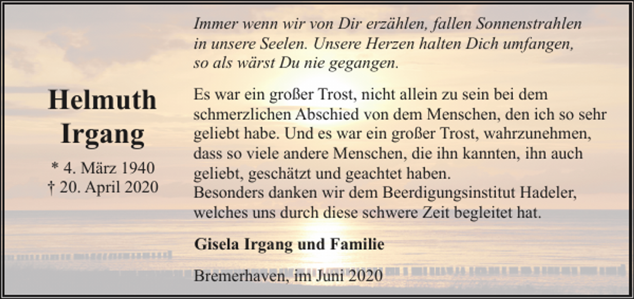 <p>Immer wenn wir von Dir erzählen, fallen Sonnenstrahlen<br />in unsere Seelen. Unsere Herzen halten Dich umfangen,<br />so als wärst Du nie gegangen.</p><p>Helmuth<br />Irgang<br />* 4. März 1940<br />† 20. April 2020</p><p>Es war ein großer Trost, nicht allein zu sein bei dem<br />schmerzlichen Abschied von dem Menschen, den ich so sehr<br />geliebt habe. Und es war ein großer Trost, wahrzunehmen,<br />dass so viele andere Menschen, die ihn kannten, ihn auch<br />geliebt, geschätzt und geachtet haben.<br />Besonders danken wir dem Beerdigungsinstitut Hadeler,<br />welches uns durch diese schwere Zeit begleitet hat.<br />Gisela Irgang und Familie<br />Bremerhaven, im Juni 2020</p>