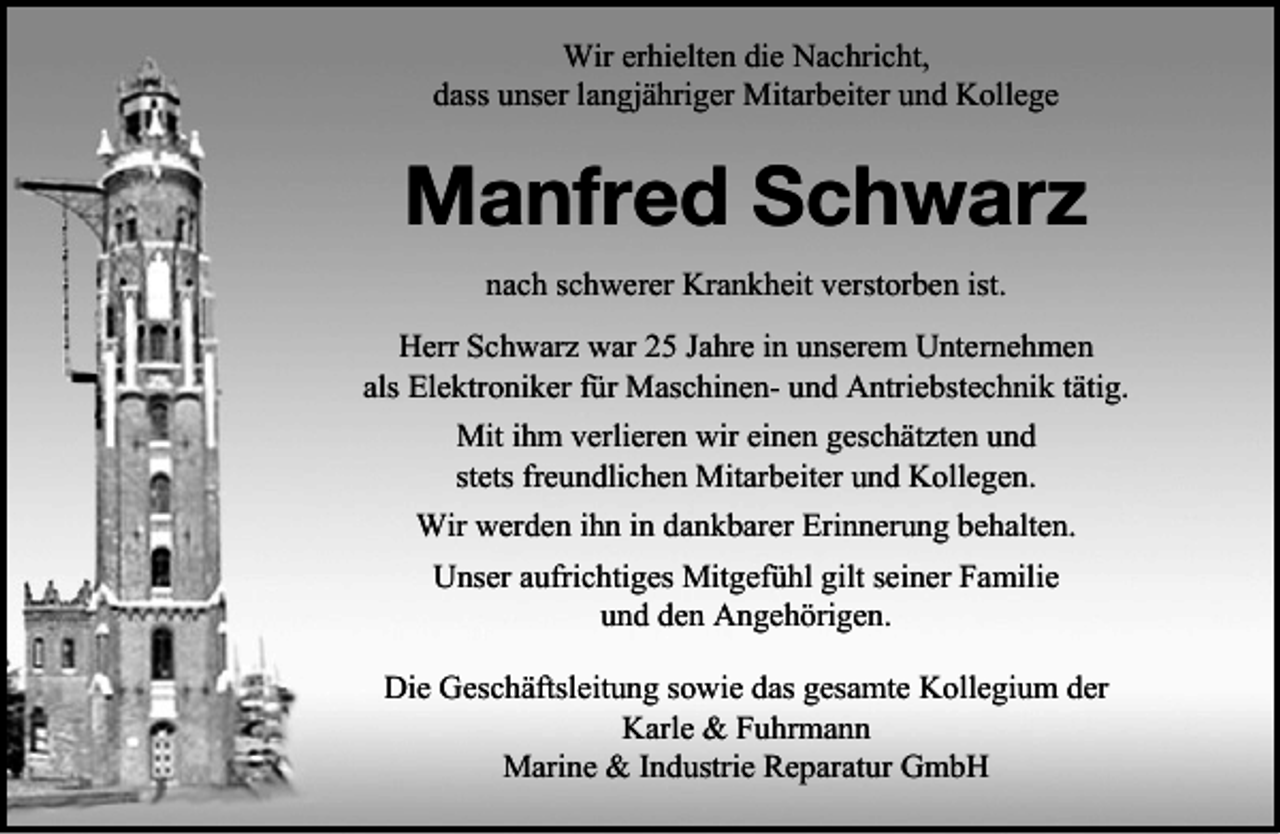 <p>Wir erhielten die Nachricht,<br />dass unser langjähriger Mitarbeiter und Kollege</p><p>Manfred Schwarz<br />nach schwerer Krankheit verstorben ist.<br />Herr Schwarz war 25 Jahre in unserem Unternehmen<br />als Elektroniker für Maschinen- und Antriebstechnik tätig.<br />Mit ihm verlieren wir einen geschätzten und<br />stets freundlichen Mitarbeiter und Kollegen.<br />Wir werden ihn in dankbarer Erinnerung behalten.<br />Unser aufrichtiges Mitgefühl gilt seiner Familie<br />und den Angehörigen.<br />Die Geschäftsleitung sowie das gesamte Kollegium der<br />Karle &amp; Fuhrmann<br />Marine &amp; Industrie Reparatur GmbH</p>