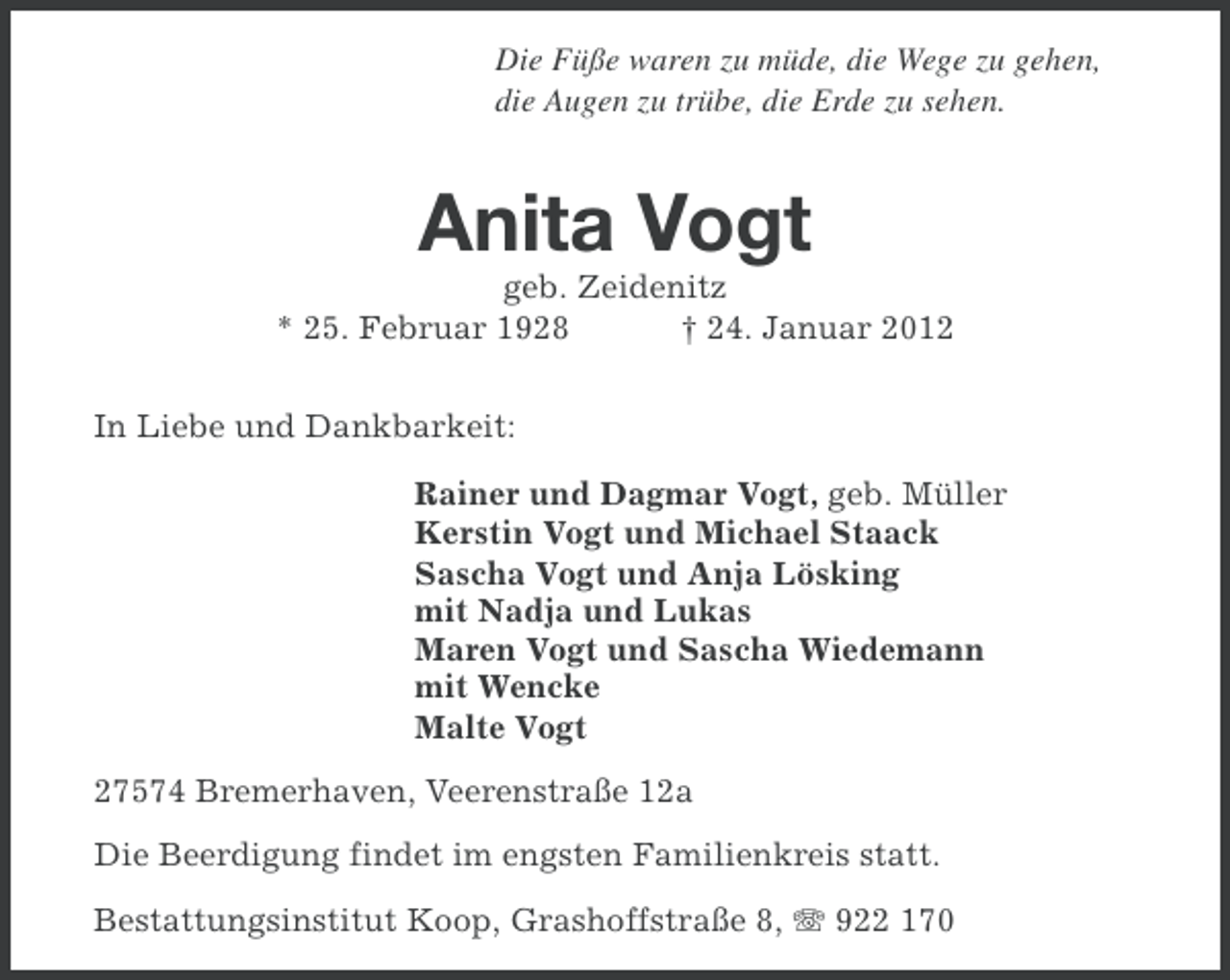 <p>Die Füße waren zu müde, die Wege zu gehen,<br />die Augen zu trübe, die Erde zu sehen.</p><p>Anita Vogt<br />geb. Zeidenitz<br />* 25. Februar 1928<br />† 24. Januar 2012<br />In Liebe und Dankbarkeit:<br />Rainer und Dagmar Vogt, geb. Müller<br />Kerstin Vogt und Michael Staack<br />Sascha Vogt und Anja Lösking<br />mit Nadja und Lukas<br />Maren Vogt und Sascha Wiedemann<br />mit Wencke<br />Malte Vogt<br />27574 Bremerhaven, Veerenstraße 12a<br />Die Beerdigung findet im engsten Familienkreis statt.<br />Bestattungsinstitut Koop, Grashoffstraße 8, 922 170</p>
