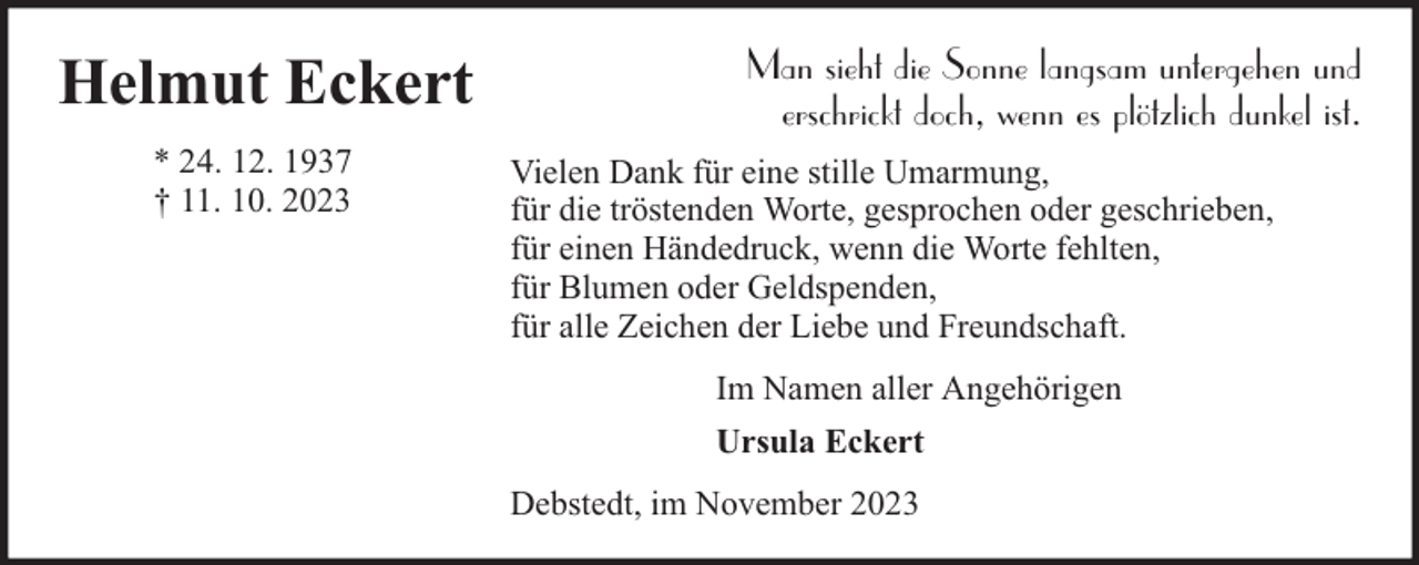 <p>Helmut Eckert<br />* 24. 12. 1937<br />† 11. 10. 2023</p><p>Man sieht die Sonne langsam untergehen und<br />erschrickt doch, wenn es plötzlich dunkel ist.<br />Vielen Dank für eine stille Umarmung,<br />für die tröstenden Worte, gesprochen oder geschrieben,<br />für einen Händedruck, wenn die Worte fehlten,<br />für Blumen oder Geldspenden,<br />für alle Zeichen der Liebe und Freundschaft.<br />Im Namen aller Angehörigen<br />Ursula Eckert<br />Debstedt, im November 2023</p>