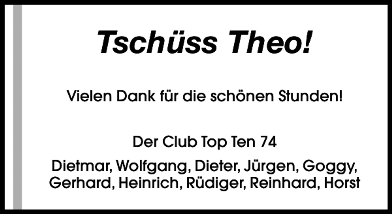 <p>Tschüss Theo!<br />Vielen Dank für die schönen Stunden!<br />Der Club Top Ten 74<br />Dietmar, Wolfgang, Dieter, Jürgen, Goggy,<br />Gerhard, Heinrich, Rüdiger, Reinhard, Horst</p>