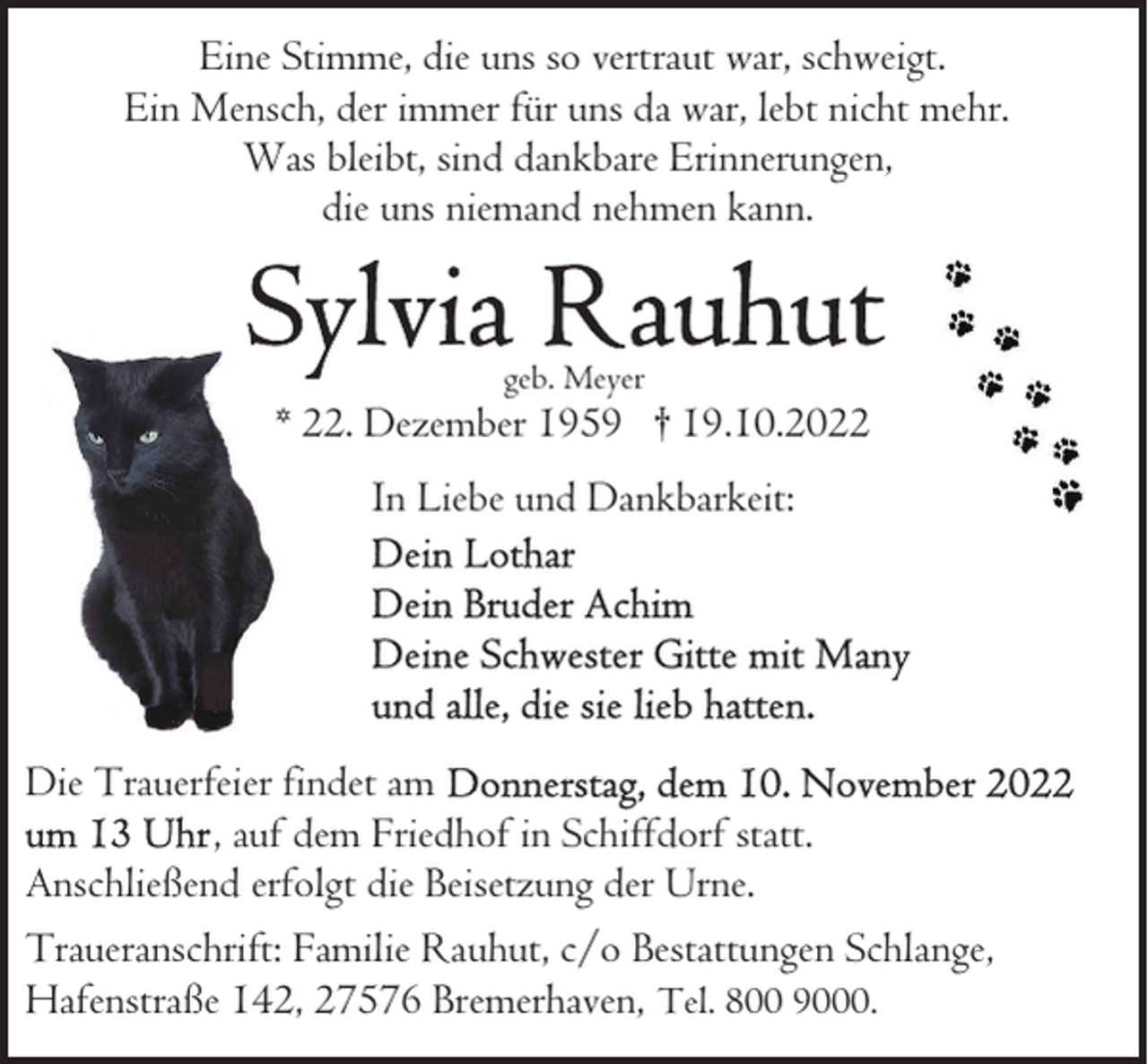 <p>Eine Stimme, die uns so vertraut war, schweigt.<br />Ein Mensch, der immer für uns da war, lebt nicht mehr.<br />Was bleibt, sind dankbare Erinnerungen,<br />die uns niemand nehmen kann.</p><p>geb. Meyer</p><p>* 22. Dezember 1959 † 19.10.2022<br />In Liebe und Dankbarkeit:</p><p>Die Trauerfeier findet am<br />, auf dem Friedhof in Schiffdorf statt.<br />Anschließend erfolgt die Beisetzung der Urne.<br />Traueranschrift: Familie Rauhut, c/o Bestattungen Schlange,<br />Hafenstraße 142, 27576 Bremerhaven, Tel. 800 9000.</p>