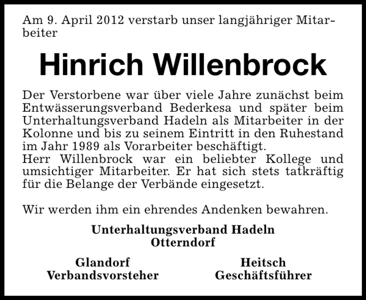 <p>Am 9. April 2012 verstarb unser langjähriger Mitarbeiter</p><p>Hinrich Willenbrock<br />Der Verstorbene war über viele Jahre zunächst beim<br />Entwässerungsverband Bederkesa und später beim<br />Unterhaltungsverband Hadeln als Mitarbeiter in der<br />Kolonne und bis zu seinem Eintritt in den Ruhestand<br />im Jahr 1989 als Vorarbeiter beschäftigt.<br />Herr Willenbrock war ein beliebter Kollege und<br />umsichtiger Mitarbeiter. Er hat sich stets tatkräftig<br />für die Belange der Verbände eingesetzt.<br />Wir werden ihm ein ehrendes Andenken bewahren.<br />Unterhaltungsverband Hadeln<br />Otterndorf<br />Glandorf<br />Verbandsvorsteher</p><p>Heitsch<br />Geschäftsführer</p>