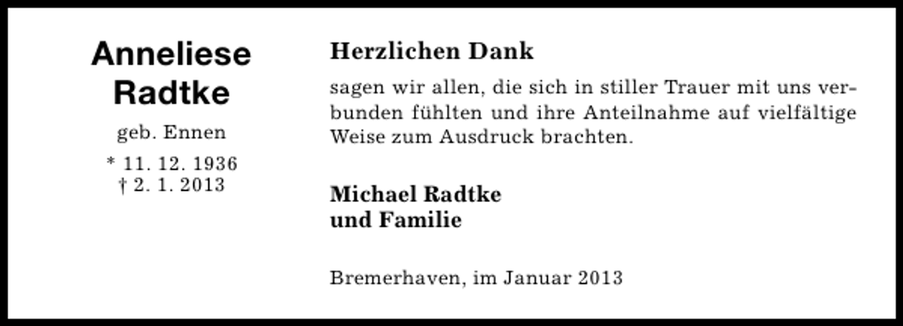 <p>Anneliese<br />Radtke<br />geb. Ennen<br />* 11. 12. 1936<br />† 2. 1. 2013</p><p>Herzlichen Dank<br />sagen wir allen, die sich in stiller Trauer mit uns verbunden fühlten und ihre Anteilnahme auf vielfältige<br />Weise zum Ausdruck brachten.</p><p>Michael Radtke<br />und Familie<br />Bremerhaven, im Januar 2013</p>