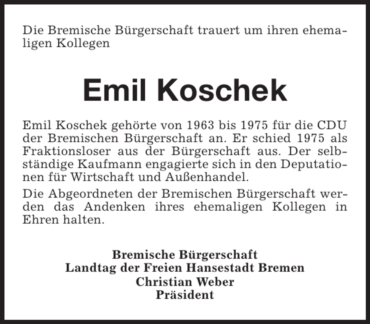<p>Die Bremische Bürgerschaft trauert um ihren ehemaligen Kollegen</p><p>Emil Koschek<br />Emil Koschek gehörte von 1963 bis 1975 für die CDU<br />der Bremischen Bürgerschaft an. Er schied 1975 als<br />Fraktionsloser aus der Bürgerschaft aus. Der selbständige Kaufmann engagierte sich in den Deputationen für Wirtschaft und Außenhandel.<br />Die Abgeordneten der Bremischen Bürgerschaft werden das Andenken ihres ehemaligen Kollegen in<br />Ehren halten.<br />Bremische Bürgerschaft<br />Landtag der Freien Hansestadt Bremen<br />Christian Weber<br />Präsident</p>