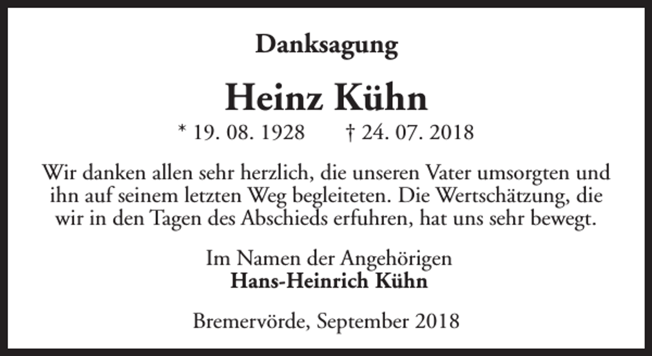 <p>Danksagung</p><p>Heinz Kühn</p><p>* 19. 08. 1928</p><p>† 24. 07. 2018</p><p>Wir danken allen sehr herzlich, die unseren Vater umsorgten und<br />ihn auf seinem letzten Weg begleiteten. Die Wertschätzung, die<br />wir in den Tagen des Abschieds erfuhren, hat uns sehr bewegt.<br />Im Namen der Angehörigen<br />Hans-Heinrich Kühn<br />Bremervörde, September 2018</p>