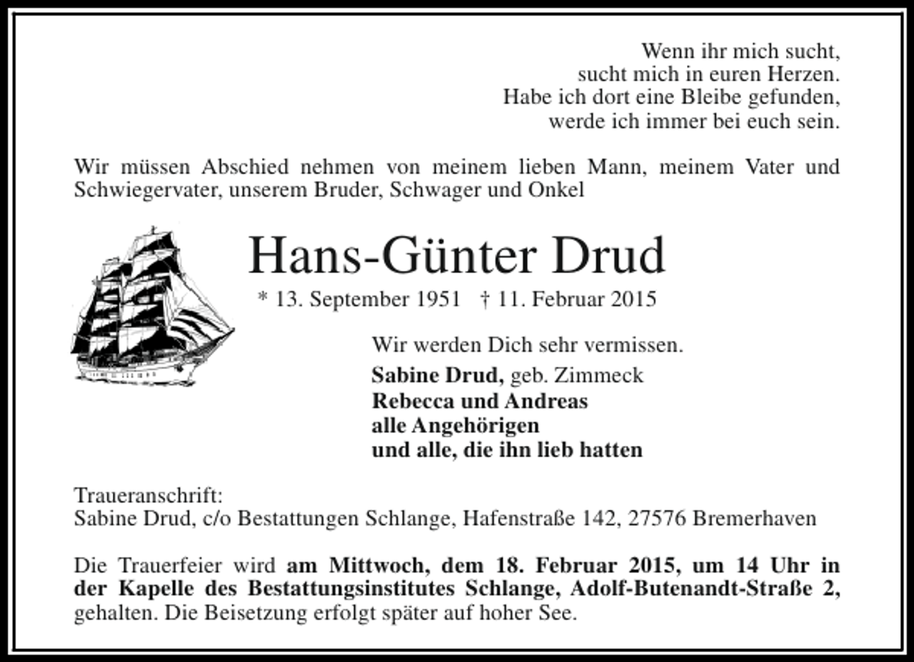 <p>Wenn ihr mich sucht,<br />sucht mich in euren Herzen.<br />Habe ich dort eine Bleibe gefunden,<br />werde ich immer bei euch sein.<br />Wir müssen Abschied nehmen von meinem lieben Mann, meinem Vater und<br />Schwiegervater, unserem Bruder, Schwager und Onkel</p><p>Hans-Günter Drud<br />* 13. September 1951 † 11. Februar 2015</p><p>Wir werden Dich sehr vermissen.<br />Sabine Drud, geb. Zimmeck<br />Rebecca und Andreas<br />alle Angehörigen<br />und alle, die ihn lieb hatten<br />Traueranschrift:<br />Sabine Drud, c/o Bestattungen Schlange, Hafenstraße 142, 27576 Bremerhaven<br />Die Trauerfeier wird am Mittwoch, dem 18. Februar 2015, um 14 Uhr in<br />der Kapelle des Bestattungsinstitutes Schlange, Adolf-Butenandt-Straße 2,<br />gehalten. Die Beisetzung erfolgt später auf hoher See.</p>