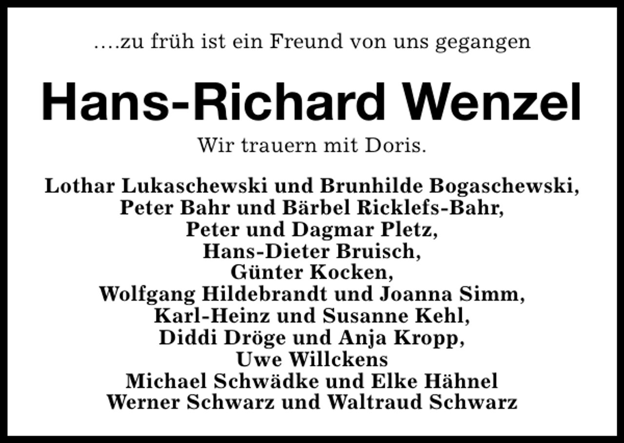 <p>….zu früh ist ein Freund von uns gegangen</p><p>Hans-Richard Wenzel<br />Wir trauern mit Doris.</p><p>Lothar Lukaschewski und Brunhilde Bogaschewski,<br />Peter Bahr und Bärbel Ricklefs-Bahr,<br />Peter und Dagmar Pletz,<br />Hans-Dieter Bruisch,<br />Günter Kocken,<br />Wolfgang Hildebrandt und Joanna Simm,<br />Karl-Heinz und Susanne Kehl,<br />Diddi Dröge und Anja Kropp,<br />Uwe Willckens<br />Michael Schwädke und Elke Hähnel<br />Werner Schwarz und Waltraud Schwarz</p>