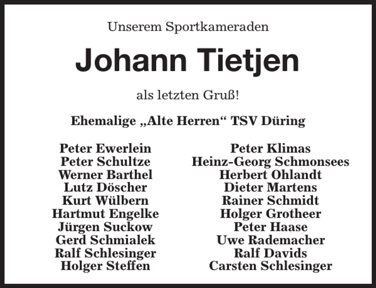 <p>Unserem Sportkameraden</p><p>Johann Tietjen<br />als letzten Gruß!<br />Ehemalige „Alte Herren“ TSV Düring<br />Peter Ewerlein<br />Peter Schultze<br />Werner Barthel<br />Lutz Döscher<br />Kurt Wülbern<br />Hartmut Engelke<br />Jürgen Suckow<br />Gerd Schmialek<br />Ralf Schlesinger<br />Holger Steffen</p><p>Peter Klimas<br />Heinz-Georg Schmonsees<br />Herbert Ohlandt<br />Dieter Martens<br />Rainer Schmidt<br />Holger Grotheer<br />Peter Haase<br />Uwe Rademacher<br />Ralf Davids<br />Carsten Schlesinger</p>