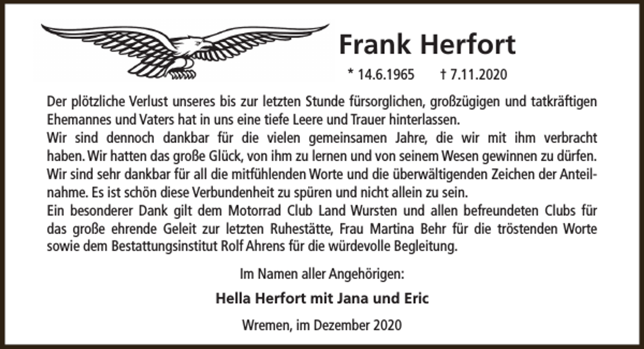 <p>Frank Herfort<br />* 14.6.1965</p><p>† 7.11.2020</p><p>Der plötzliche Verlust unseres bis zur letzten Stunde fürsorglichen, großzügigen und tatkräftigen<br />Ehemannes und Vaters hat in uns eine tiefe Leere und Trauer hinterlassen.<br />Wir sind dennoch dankbar für die vielen gemeinsamen Jahre, die wir mit ihm verbracht<br />haben. Wir hatten das große Glück, von ihm zu lernen und von seinem Wesen gewinnen zu dürfen.<br />Wir sind sehr dankbar für all die mitfühlenden Worte und die überwältigenden Zeichen der Anteilnahme. Es ist schön diese Verbundenheit zu spüren und nicht allein zu sein.<br />Ein besonderer Dank gilt dem Motorrad Club Land Wursten und allen befreundeten Clubs für<br />das große ehrende Geleit zur letzten Ruhestätte, Frau Martina Behr für die tröstenden Worte<br />sowie dem Bestattungsinstitut Rolf Ahrens für die würdevolle Begleitung.<br />Im Namen aller Angehörigen:<br />Hella Herfort mit Jana und Eric<br />Wremen, im Dezember 2020</p>