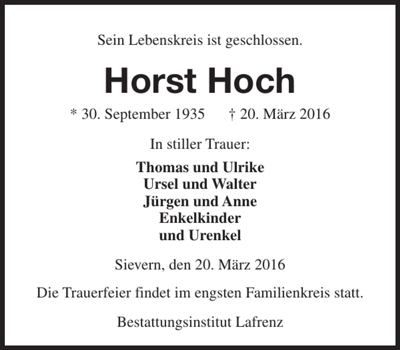 <p>Sein Lebenskreis ist geschlossen.</p><p>Horst Hoch</p><p>* 30. September 1935</p><p>† 20. März 2016</p><p>In stiller Trauer:<br />Thomas und Ulrike<br />Ursel und Walter<br />Jürgen und Anne<br />Enkelkinder<br />und Urenkel<br />Sievern, den 20. März 2016<br />Die Trauerfeier findet im engsten Familienkreis statt.<br />Bestattungsinstitut Lafrenz</p>