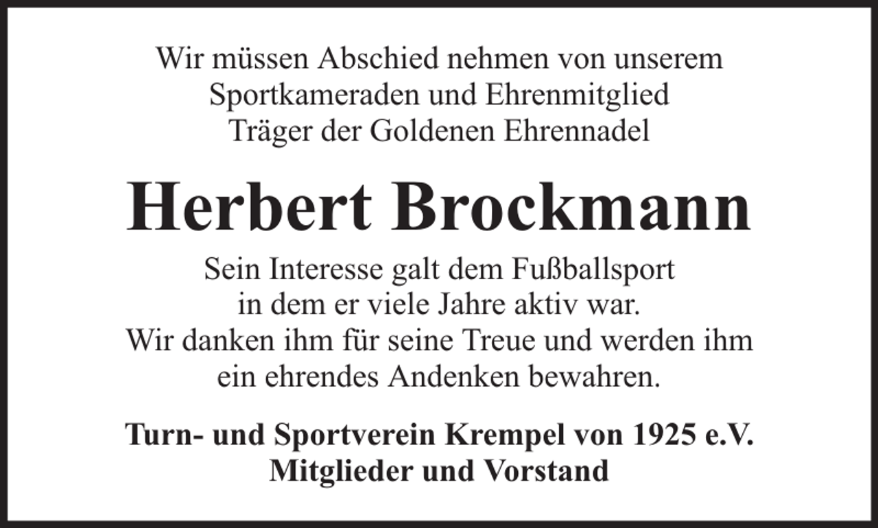 <p>Wir müssen Abschied nehmen von unserem<br />Sportkameraden und Ehrenmitglied<br />Träger der Goldenen Ehrennadel</p><p>Herbert Brockmann</p><p>Sein Interesse galt dem Fußballsport<br />in dem er viele Jahre aktiv war.<br />Wir danken ihm für seine Treue und werden ihm<br />ein ehrendes Andenken bewahren.<br />Turn- und Sportverein Krempel von 1925 e.V.<br />Mitglieder und Vorstand</p>