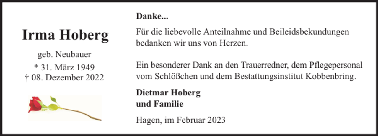 <p>Danke...</p><p>Irma Hoberg<br />geb. Neubauer<br />* 31. März 1949<br />† 08. Dezember 2022</p><p>Für die liebevolle Anteilnahme und Beileidsbekundungen<br />bedanken wir uns von Herzen.<br />Ein besonderer Dank an den Trauerredner, dem Pflegepersonal<br />vom Schlößchen und dem Bestattungsinstitut Kobbenbring.<br />Dietmar Hoberg<br />und Familie<br />Hagen, im Februar 2023</p>