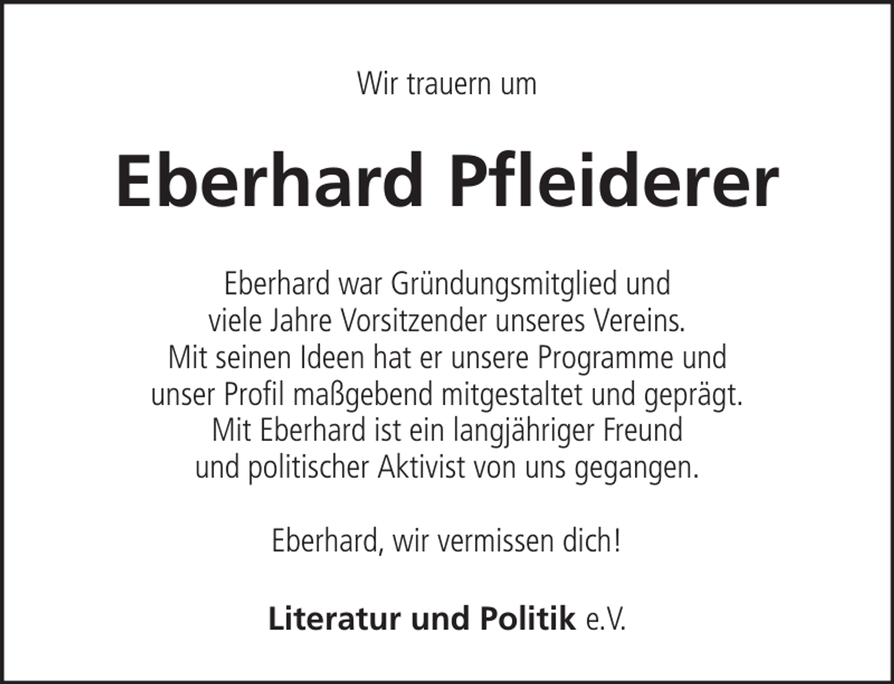<p>Wir trauern um</p><p>Eberhard Pfleiderer<br />Eberhard war Gründungsmitglied und<br />viele Jahre Vorsitzender unseres Vereins.<br />Mit seinen Ideen hat er unsere Programme und<br />unser Profil maßgebend mitgestaltet und geprägt.<br />Mit Eberhard ist ein langjähriger Freund<br />und politischer Aktivist von uns gegangen.<br />Eberhard, wir vermissen dich!<br />Literatur und Politik e.V.</p>