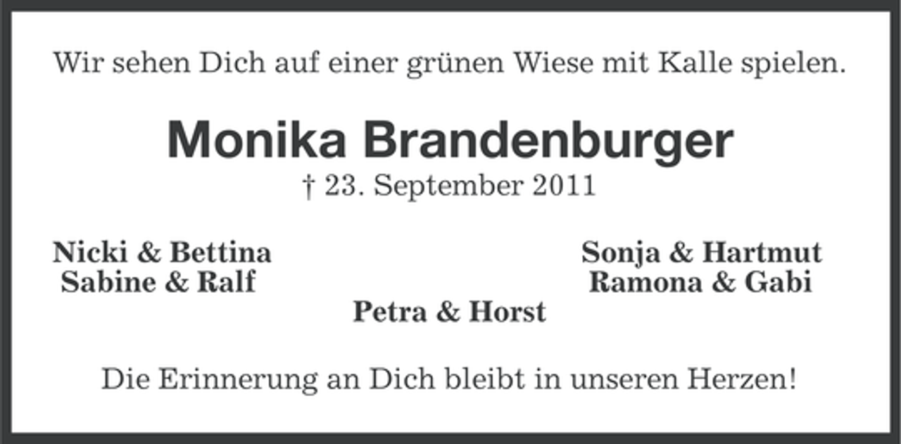 <p>Wir sehen Dich auf einer grünen Wiese mit Kalle spielen.</p><p>Monika Brandenburger<br />† 23. September 2011<br />Nicki &amp; Bettina<br />Sabine &amp; Ralf</p><p>Sonja &amp; Hartmut<br />Ramona &amp; Gabi<br />Petra &amp; Horst</p><p>Die Erinnerung an Dich bleibt in unseren Herzen!</p>