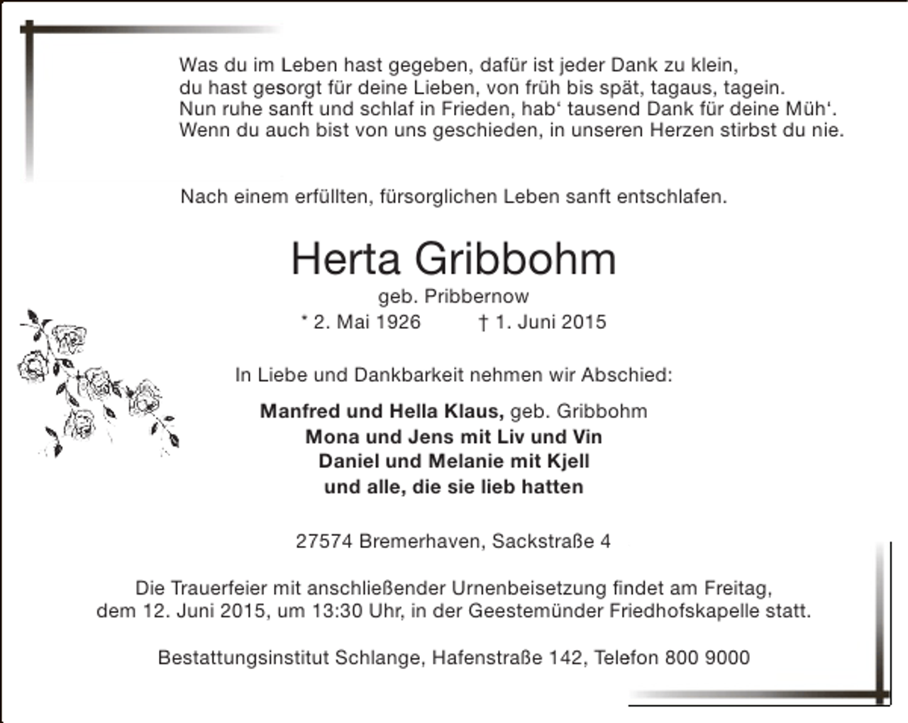 <p>Was du im Leben hast gegeben, dafür ist jeder Dank zu klein,<br />du hast gesorgt für deine Lieben, von früh bis spät, tagaus, tagein.<br />s<br />Nun ruhe sanft und schlaf in Frieden, hab‘ tausend Dank für deine Müh‘.<br />a<br />u<br />Wenn du auch bist von uns geschieden, in unseren Herzen stirbst du nie.<br />Nach einem erfüllten, fürsorglichen Leben sanft entschlafen.</p><p>Herta Gribbohm<br />geb. Pribbernow<br />* 2. Mai 1926<br />† 1. Juni 2015</p><p>In Liebe und Dankbarkeit nehmen wir Abschied:<br />Manfred und Hella Klaus, geb. Gribbohm<br />Mona und Jens mit Liv und Vin<br />Daniel und Melanie mit Kjell<br />und alle, die sie lieb hatten<br />27574 Bremerhaven, Sackstraße 4<br />Die Trauerfeier mit anschließender Urnenbeisetzung findet am Freitag,<br />n<br />dem 12. Juni 2015, um 13:30 Uhr, in der Geestemünder Friedhofskapelle statt.<br />r<br />Bestattungsinstitut Schlange, Hafenstraße 142, Telefon 800 9000<br />e</p>
