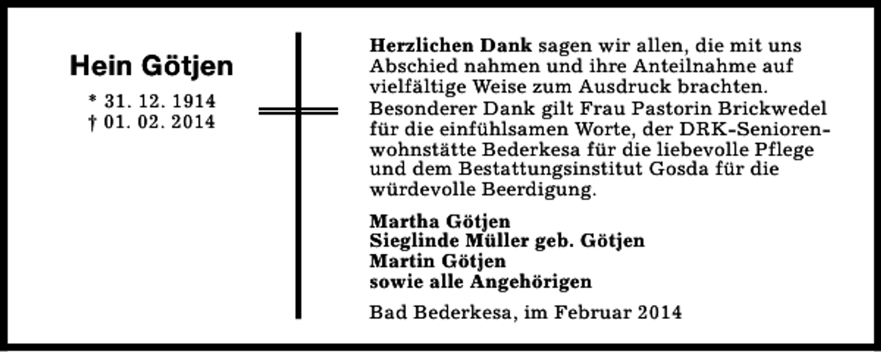 <p>Hein Götjen<br />* 31. 12. 1914<br />† 01. 02. 2014</p><p>Herzlichen Dank sagen wir allen, die mit uns<br />Abschied nahmen und ihre Anteilnahme auf<br />vielfältige Weise zum Ausdruck brachten.<br />Besonderer Dank gilt Frau Pastorin Brickwedel<br />für die einfühlsamen Worte, der DRK-Seniorenwohnstätte Bederkesa für die liebevolle Pflege<br />und dem Bestattungsinstitut Gosda für die<br />würdevolle Beerdigung.<br />Martha Götjen<br />Sieglinde Müller geb. Götjen<br />Martin Götjen<br />sowie alle Angehörigen<br />Bad Bederkesa, im Februar 2014</p>