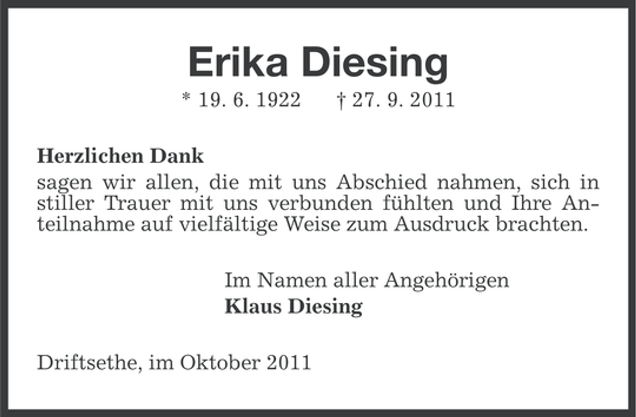 <p>Erika Diesing<br />* 19. 6. 1922</p><p>† 27. 9. 2011</p><p>Herzlichen Dank<br />sagen wir allen, die mit uns Abschied nahmen, sich in<br />stiller Trauer mit uns verbunden fühlten und Ihre Anteilnahme auf vielfältige Weise zum Ausdruck brachten.<br />Im Namen aller Angehörigen<br />Klaus Diesing<br />Driftsethe, im Oktober 2011</p>