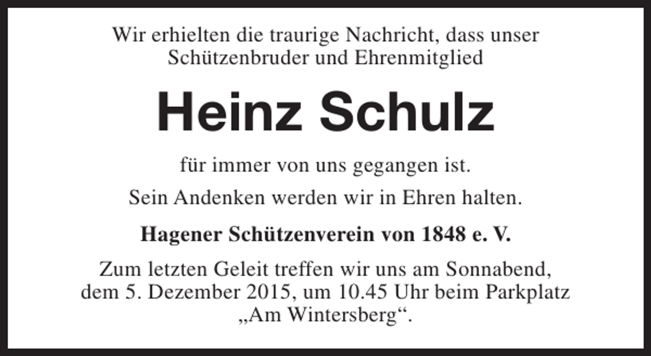 <p>Wir erhielten die traurige Nachricht, dass unser<br />Schützenbruder und Ehrenmitglied</p><p>Heinz Schulz<br />für immer von uns gegangen ist.<br />Sein Andenken werden wir in Ehren halten.<br />Hagener Schützenverein von 1848 e. V.<br />Zum letzten Geleit treffen wir uns am Sonnabend,<br />dem 5. Dezember 2015, um 10.45 Uhr beim Parkplatz<br />„Am Wintersberg“.</p>