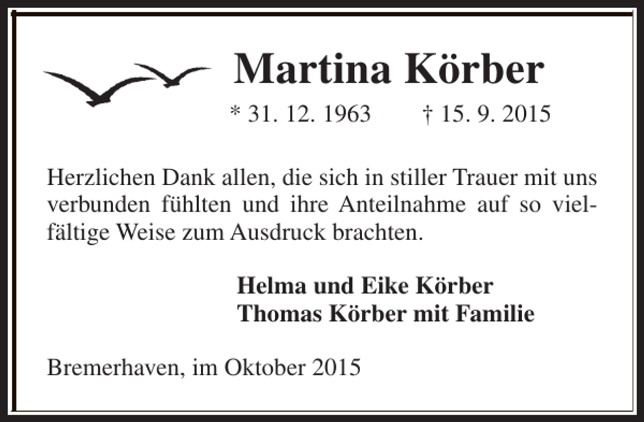 <p>Martina Körber</p><p>* 31. 12. 1963</p><p>† 15. 9. 2015</p><p>Herzlichen Dank allen, die sich in stiller Trauer mit uns<br />verbunden fühlten und ihre Anteilnahme auf so vielfältige Weise zum Ausdruck brachten.<br />Helma und Eike Körber<br />Thomas Körber mit Familie<br />Bremerhaven, im Oktober 2015</p>