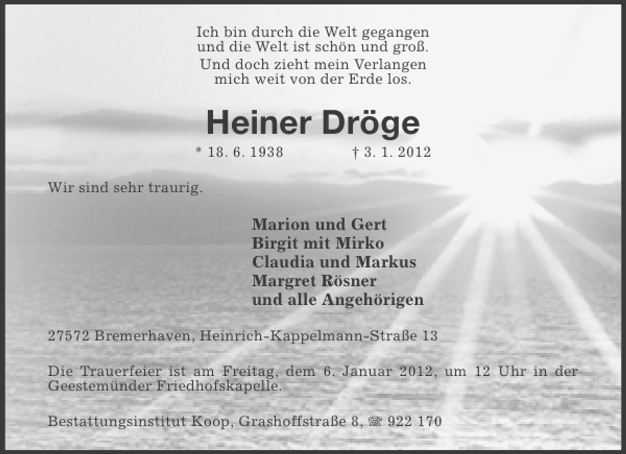 <p>Ich bin durch die Welt gegangen<br />und die Welt ist schön und groß.<br />Und doch zieht mein Verlangen<br />mich weit von der Erde los.</p><p>Heiner Dröge<br />* 18. 6. 1938</p><p>† 3. 1. 2012</p><p>Wir sind sehr traurig.</p><p>Marion und Gert<br />Birgit mit Mirko<br />Claudia und Markus<br />Margret Rösner<br />und alle Angehörigen<br />27572 Bremerhaven, Heinrich-Kappelmann-Straße 13<br />Die Trauerfeier ist am Freitag, dem 6. Januar 2012, um 12 Uhr in der<br />Geestemünder Friedhofskapelle.<br />Bestattungsinstitut Koop, Grashoffstraße 8, 922 170</p>