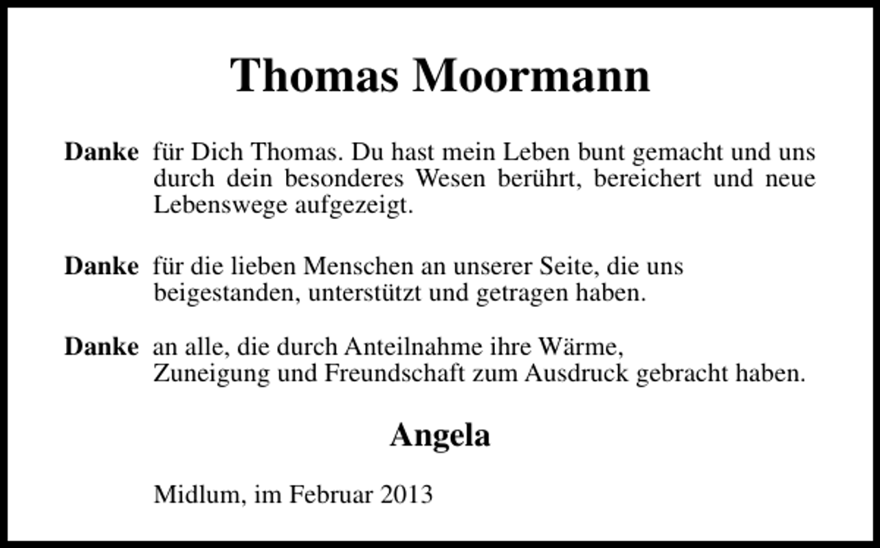 <p>Thomas Moormann<br />Danke für Dich Thomas. Du hast mein Leben bunt gemacht und uns<br />durch dein besonderes Wesen berührt, bereichert und neue<br />Lebenswege aufgezeigt.<br />Danke für die lieben Menschen an unserer Seite, die uns<br />beigestanden, unterstützt und getragen haben.<br />Danke an alle, die durch Anteilnahme ihre Wärme,<br />Zuneigung und Freundschaft zum Ausdruck gebracht haben.</p><p>Angela<br />Midlum, im Februar 2013</p>