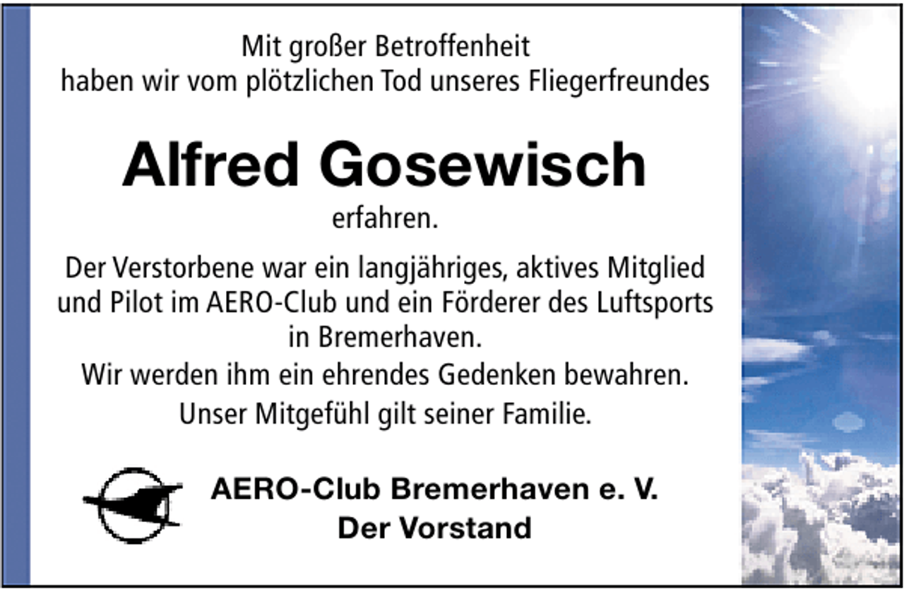 <p>Mit großer Betroffenheit<br />haben wir vom plötzlichen Tod unseres Fliegerfreundes</p><p>Alfred Gosewisch<br />erfahren.</p><p>Der Verstorbene war ein langjähriges, aktives Mitglied<br />und Pilot im AERO-Club und ein Förderer des Luftsports<br />in Bremerhaven.<br />Wir werden ihm ein ehrendes Gedenken bewahren.<br />Unser Mitgefühl gilt seiner Familie.<br />AERO-Club Bremerhaven e. V.<br />Der Vorstand</p>