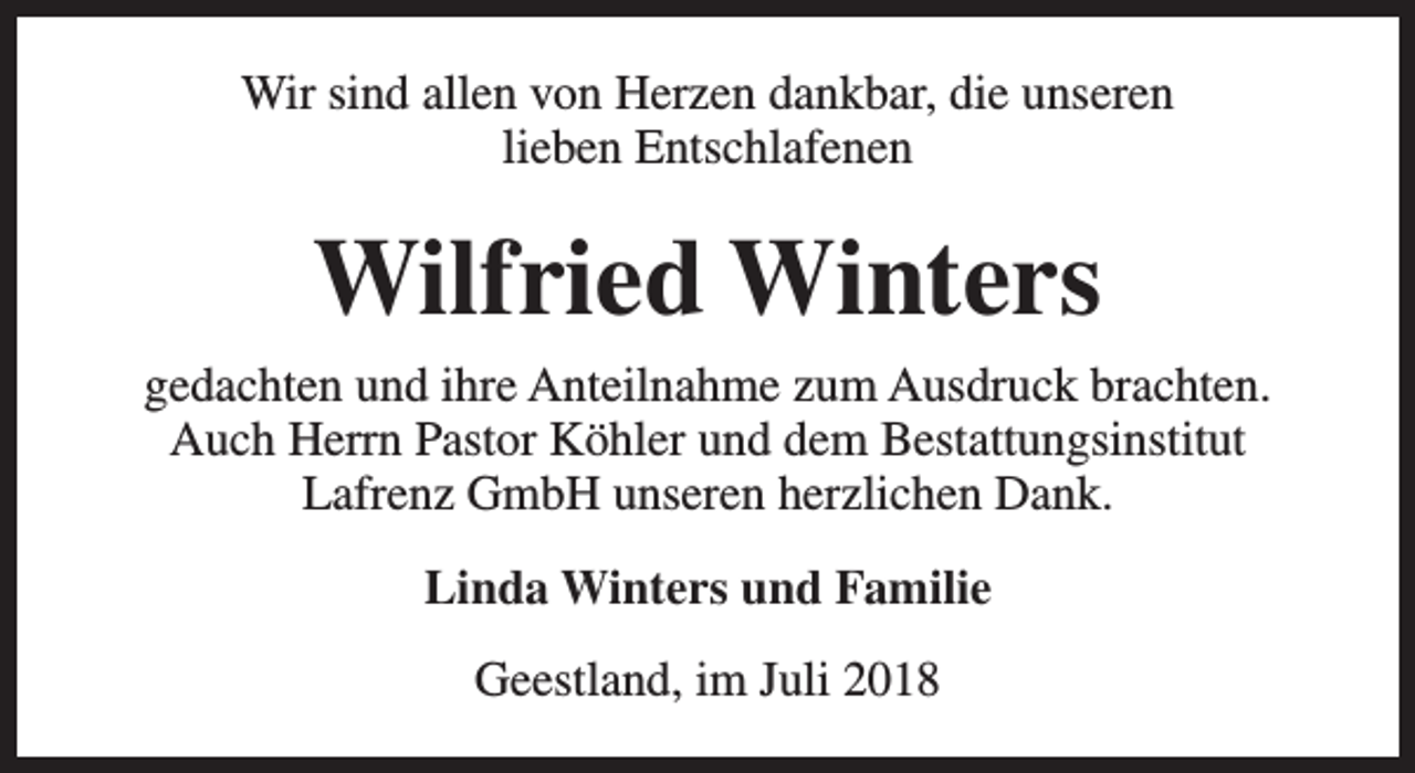 <p>Wir sind allen von Herzen dankbar, die unseren<br />lieben Entschlafenen</p><p>Wilfried Winters<br />gedachten und ihre Anteilnahme zum Ausdruck brachten.<br />Auch Herrn Pastor Köhler und dem Bestattungsinstitut<br />Lafrenz GmbH unseren herzlichen Dank.<br />Linda Winters und Familie<br />Geestland, im Juli 2018</p>