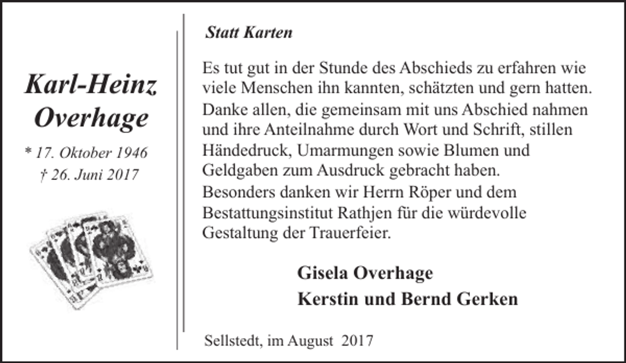 <p>Statt Karten</p><p>Karl-Heinz<br />Overhage<br />* 17. Oktober 1946<br />† 26. Juni 2017</p><p>Es tut gut in der Stunde des Abschieds zu erfahren wie<br />viele Menschen ihn kannten, schätzten und gern hatten.<br />Danke allen, die gemeinsam mit uns Abschied nahmen<br />und ihre Anteilnahme durch Wort und Schrift, stillen<br />Händedruck, Umarmungen sowie Blumen und<br />Geldgaben zum Ausdruck gebracht haben.<br />Besonders danken wir Herrn Röper und dem<br />Bestattungsinstitut Rathjen für die würdevolle<br />Gestaltung der Trauerfeier.</p><p>Gisela Overhage<br />Kerstin und Bernd Gerken<br />Sellstedt, im August 2017</p>