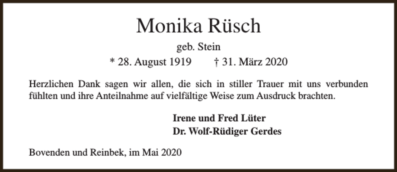 <p>Monika Rüsch</p><p>geb. Stein<br />* 28. August 1919<br />† 31. März 2020<br />Herzlichen Dank sagen wir allen, die sich in stiller Trauer mit uns verbunden<br />fühlten und ihre Anteilnahme auf vielfältige Weise zum Ausdruck brachten.<br />Irene und Fred Lüter<br />Dr. Wolf-Rüdiger Gerdes<br />Bovenden und Reinbek, im Mai 2020</p>