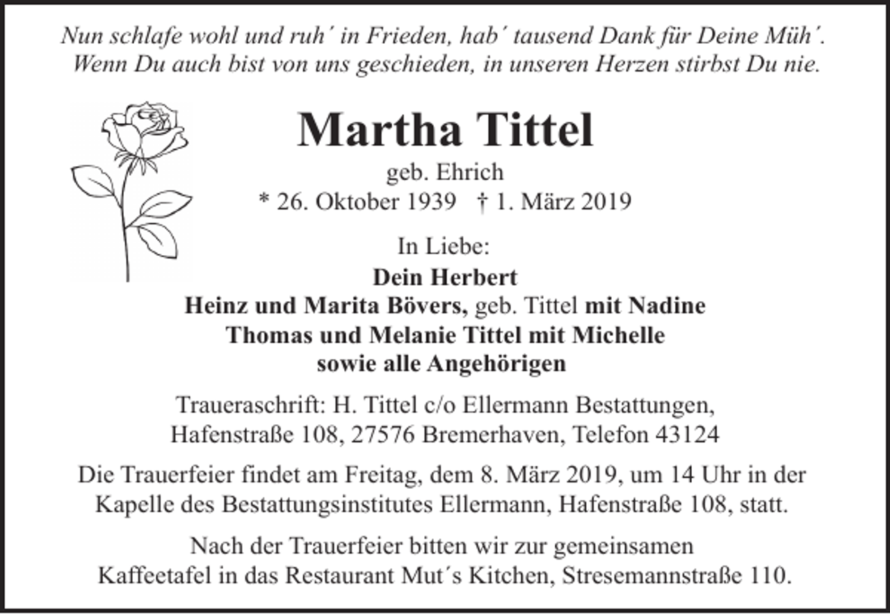<p>Nun schlafe wohl und ruh´ in Frieden, hab´ tausend Dank für Deine Müh´.<br />Wenn Du auch bist von uns geschieden, in unseren Herzen stirbst Du nie.</p><p>Martha Tittel</p><p>geb. Ehrich<br />* 26. Oktober 1939 † 1. März 2019<br />In Liebe:<br />Dein Herbert<br />Heinz und Marita Bövers, geb. Tittel mit Nadine<br />Thomas und Melanie Tittel mit Michelle<br />sowie alle Angehörigen<br />Traueraschrift: H. Tittel c/o Ellermann Bestattungen,<br />Hafenstraße 108, 27576 Bremerhaven, Telefon 43124<br />Die Trauerfeier findet am Freitag, dem 8. März 2019, um 14 Uhr in der<br />Kapelle des Bestattungsinstitutes Ellermann, Hafenstraße 108, statt.<br />Nach der Trauerfeier bitten wir zur gemeinsamen<br />Kaffeetafel in das Restaurant Mut´s Kitchen, Stresemannstraße 110.</p>