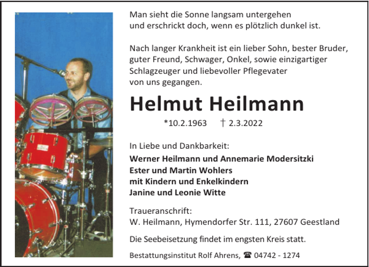 <p>Man sieht die Sonne langsam untergehen<br />und erschrickt doch, wenn es plötzlich dunkel ist.<br />Nach langer Krankheit ist ein lieber Sohn, bester Bruder,<br />guter Freund, Schwager, Onkel, sowie einzigartiger<br />Schlagzeuger und liebevoller Pflegevater<br />von uns gegangen.</p><p>Helmut Heilmann<br />*10.2.1963</p><p>† 2.3.2022</p><p>In Liebe und Dankbarkeit:<br />Werner Heilmann und Annemarie Modersitzki<br />Ester und Martin Wohlers<br />mit Kindern und Enkelkindern<br />Janine und Leonie Witte<br />Traueranschrift:<br />W. Heilmann, Hymendorfer Str. 111, 27607 Geestland<br />Die Seebeisetzung findet im engsten Kreis statt.<br />Bestattungsinstitut Rolf Ahrens,  04742 - 1274</p>