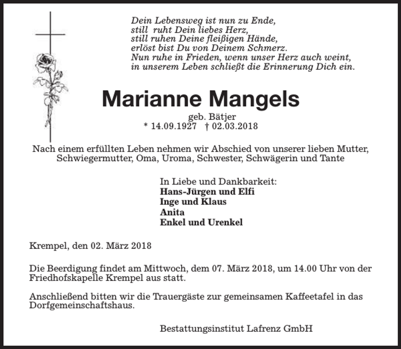 <p>Dein Lebensweg ist nun zu Ende,<br />still ruht Dein liebes Herz,<br />still ruhen Deine fleißigen Hände,<br />erlöst bist Du von Deinem Schmerz.<br />Nun ruhe in Frieden, wenn unser Herz auch weint,<br />in unserem Leben schließt die Erinnerung Dich ein.</p><p>Marianne Mangels<br />geb. Bätjer<br />* 14.09.1927 † 02.03.2018</p><p>Nach einem erfüllten Leben nehmen wir Abschied von unserer lieben Mutter,<br />Schwiegermutter, Oma, Uroma, Schwester, Schwägerin und Tante<br />In Liebe und Dankbarkeit:<br />Hans-Jürgen und Elfi<br />Inge und Klaus<br />Anita<br />Enkel und Urenkel<br />Krempel, den 02. März 2018<br />Die Beerdigung findet am Mittwoch, dem 07. März 2018, um 14.00 Uhr von der<br />Friedhofskapelle Krempel aus statt.<br />Anschließend bitten wir die Trauergäste zur gemeinsamen Kaffeetafel in das<br />Dorfgemeinschaftshaus.<br />Bestattungsinstitut Lafrenz GmbH</p>