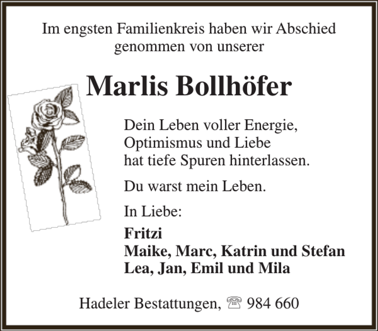 <p>Im engsten Familienkreis haben wir Abschied<br />genommen von unserer</p><p>Marlis Bollhöfer<br />Dein Leben voller Energie,<br />Optimismus und Liebe<br />hat tiefe Spuren hinterlassen.<br />Du warst mein Leben.<br />In Liebe:<br />Fritzi<br />Maike, Marc, Katrin und Stefan<br />Lea, Jan, Emil und Mila<br />Hadeler Bestattungen,  984 660</p>
