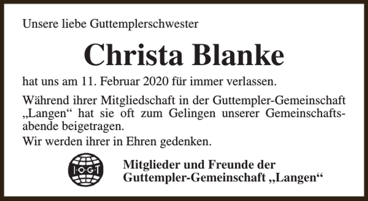 <p>Unsere liebe Guttemplerschwester</p><p>Christa Blanke</p><p>hat uns am 11. Februar 2020 für immer verlassen.</p><p>Während ihrer Mitgliedschaft in der Guttempler-Gemeinschaft<br />„Langen“ hat sie oft zum Gelingen unserer Gemeinschaftsabende beigetragen.<br />Wir werden ihrer in Ehren gedenken.<br />Mitglieder und Freunde der<br />Guttempler-Gemeinschaft „Langen“</p>