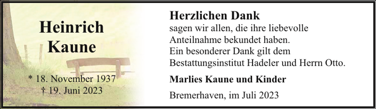 <p>Heinrich<br />Kaune<br />* 18. November 1937<br />† 19. Juni 2023</p><p>Herzlichen Dank</p><p>sagen wir allen, die ihre liebevolle<br />Anteilnahme bekundet haben.<br />Ein besonderer Dank gilt dem<br />Bestattungsinstitut Hadeler und Herrn Otto.<br />Marlies Kaune und Kinder<br />Bremerhaven, im Juli 2023</p>