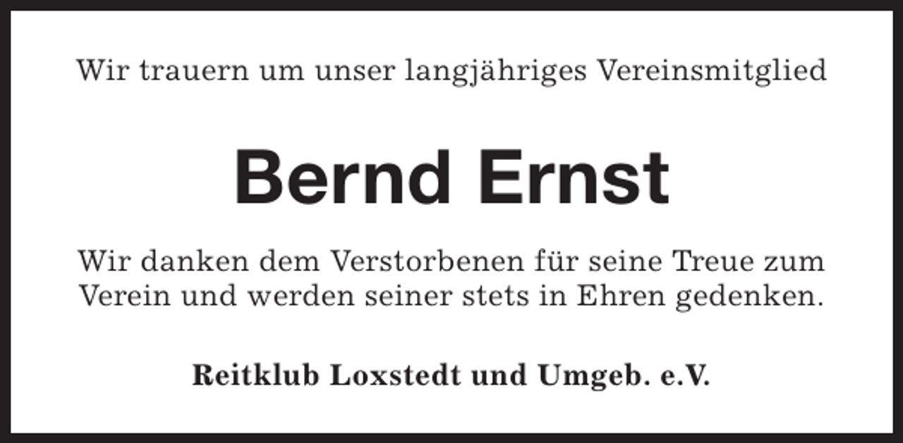 <p>Wir trauern um unser langjähriges Vereinsmitglied</p><p>Bernd Ernst<br />Wir danken dem Verstorbenen für seine Treue zum<br />Verein und werden seiner stets in Ehren gedenken.<br />Reitklub Loxstedt und Umgeb. e.V.</p>