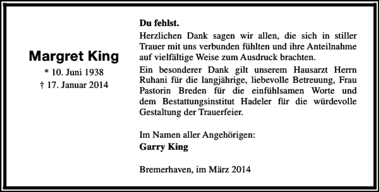<p>Margret King<br />* 10. Juni 1938<br />† 17. Januar 2014</p><p>Du fehlst.<br />Herzlichen Dank sagen wir allen, die sich in stiller<br />Trauer mit uns verbunden fühlten und ihre Anteilnahme<br />auf vielfältige Weise zum Ausdruck brachten.<br />Ein besonderer Dank gilt unserem Hausarzt Herrn<br />Ruhani für die langjährige, liebevolle Betreuung, Frau<br />Pastorin Breden für die einfühlsamen Worte und<br />dem Bestattungsinstitut Hadeler für die würdevolle<br />Gestaltung der Trauerfeier.<br />Im Namen aller Angehörigen:<br />Garry King<br />Bremerhaven, im März 2014</p>