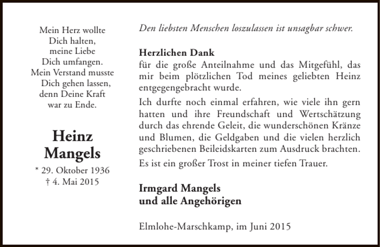 <p>Mein Herz wollte<br />Dich halten,<br />meine Liebe<br />Dich umfangen.<br />Mein Verstand musste<br />Dich gehen lassen,<br />denn Deine Kraft<br />war zu Ende.</p><p>Heinz<br />Mangels<br />* 29. Oktober 1936<br />† 4. Mai 2015</p><p>Den liebsten Menschen loszulassen ist unsagbar schwer.<br />Herzlichen Dank<br />für die große Anteilnahme und das Mitgefühl, das<br />mir beim plötzlichen Tod meines geliebten Heinz<br />entgegengebracht wurde.<br />Ich durfte noch einmal erfahren, wie viele ihn gern<br />hatten und ihre Freundschaft und Wertschätzung<br />durch das ehrende Geleit, die wunderschönen Kränze<br />und Blumen, die Geldgaben und die vielen herzlich<br />geschriebenen Beileidskarten zum Ausdruck brachten.<br />Es ist ein großer Trost in meiner tiefen Trauer.</p><p>Irmgard Mangels<br />und alle Angehörigen<br />Elmlohe-Marschkamp, im Juni 2015</p>