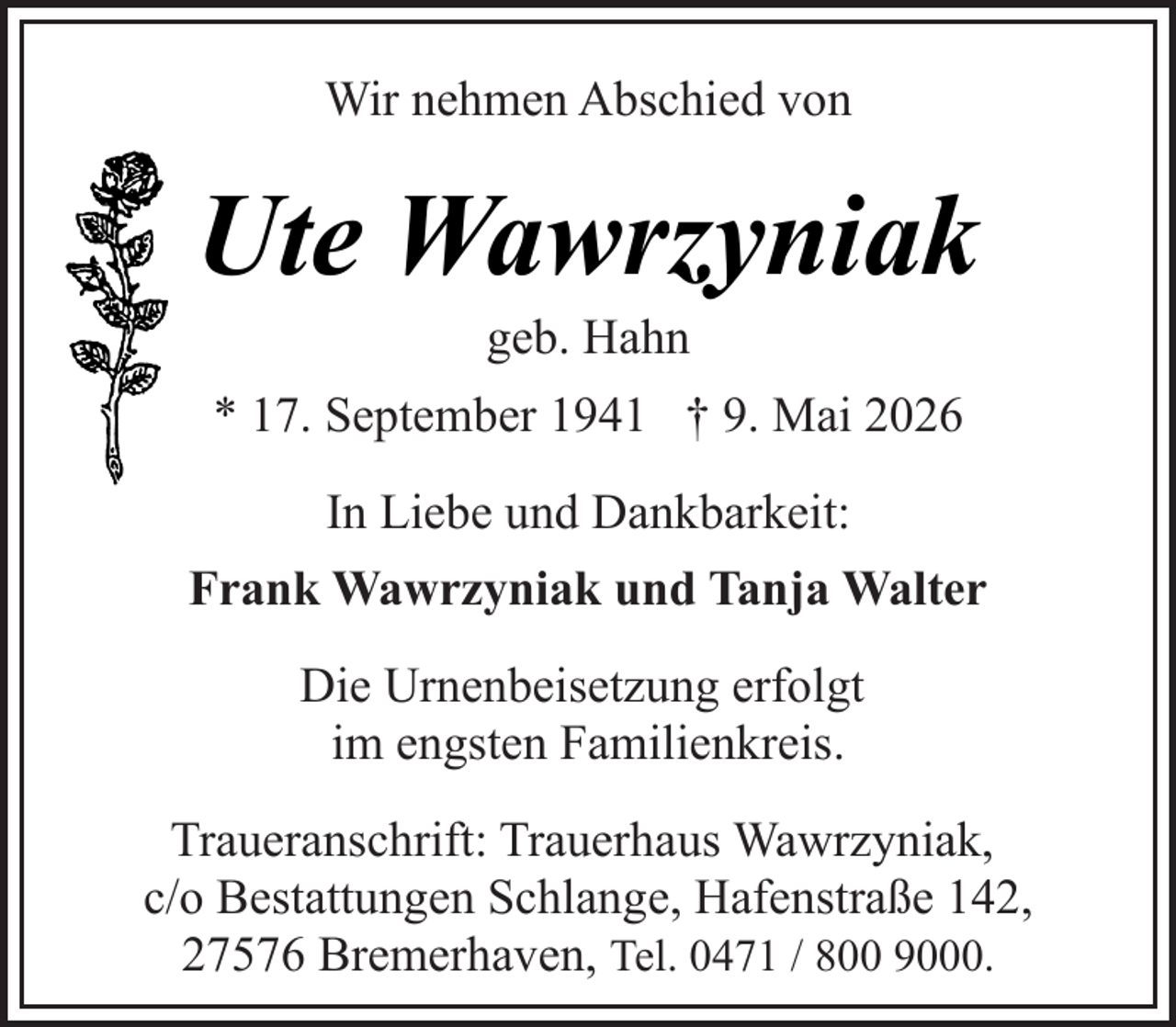 <p>Wir nehmen Abschied von</p><p>Ute Wawrzyniak<br />geb. Hahn</p><p>* 17. September 1941 † 9. Mai 2026<br />In Liebe und Dankbarkeit:<br />Frank Wawrzyniak und Tanja Walter<br />Die Urnenbeisetzung erfolgt<br />im engsten Familienkreis.<br />Traueranschrift: Trauerhaus Wawrzyniak,<br />c/o Bestattungen Schlange, Hafenstraße 142,<br />27576 Bremerhaven, Tel. 0471 / 800 9000.</p>
