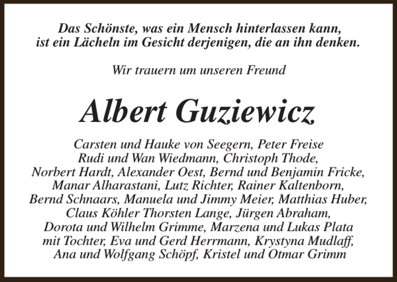 <p>Das Schönste, was ein Mensch hinterlassen kann,<br />ist ein Lächeln im Gesicht derjenigen, die an ihn denken.<br />Wir trauern um unseren Freund</p><p>Albert Guziewicz<br />Carsten und Hauke von Seegern, Peter Freise<br />Rudi und Wan Wiedmann, Christoph Thode,<br />Norbert Hardt, Alexander Oest, Bernd und Benjamin Fricke,<br />Manar Alharastani, Lutz Richter, Rainer Kaltenborn,<br />Bernd Schnaars, Manuela und Jimmy Meier, Matthias Huber,<br />Claus Köhler Thorsten Lange, Jürgen Abraham,<br />Dorota und Wilhelm Grimme, Marzena und Lukas Plata<br />mit Tochter, Eva und Gerd Herrmann, Krystyna Mudlaff,<br />Ana und Wolfgang Schöpf, Kristel und Otmar Grimm</p>