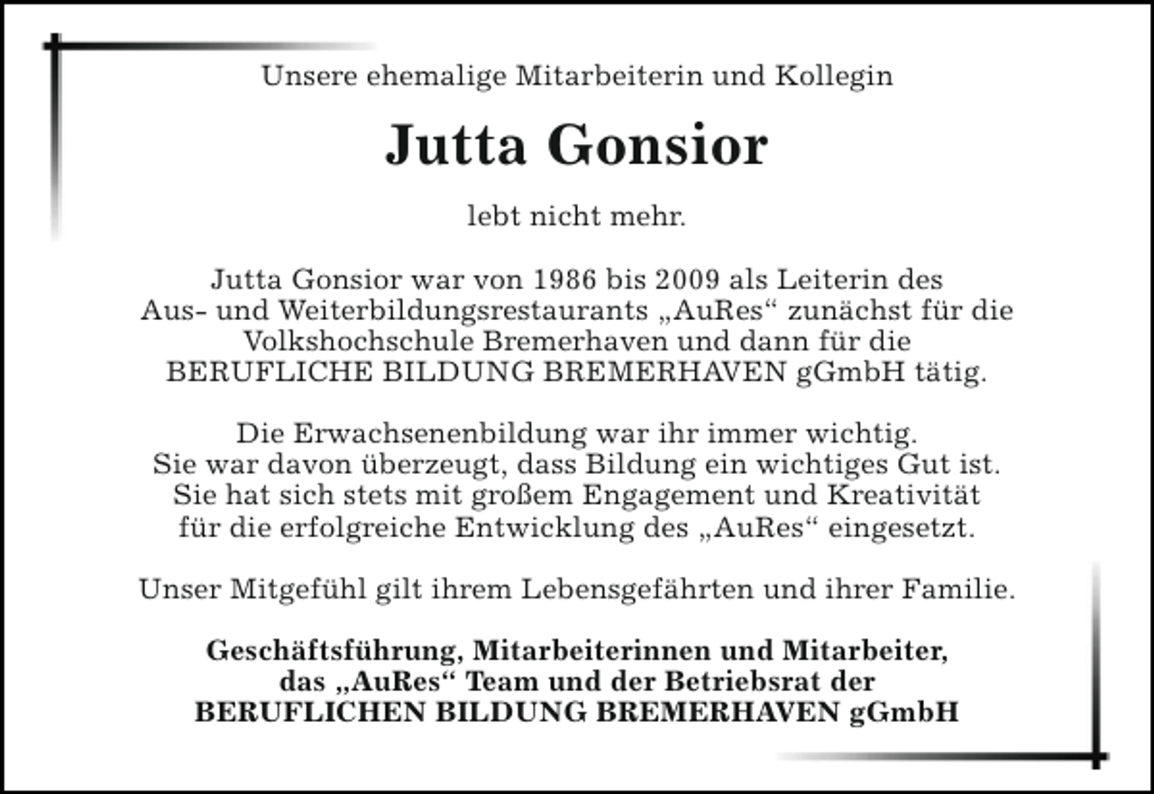 <p>Unsere ehemalige Mitarbeiterin und Kollegin</p><p>Jutta Gonsior<br />lebt nicht mehr.<br />Jutta Gonsior war von 1986 bis 2009 als Leiterin des<br />Aus- und Weiterbildungsrestaurants „AuRes“ zunächst für die<br />Volkshochschule Bremerhaven und dann für die<br />BERUFLICHE BILDUNG BREMERHAVEN gGmbH tätig.<br />Die Erwachsenenbildung war ihr immer wichtig.<br />Sie war davon überzeugt, dass Bildung ein wichtiges Gut ist.<br />Sie hat sich stets mit großem Engagement und Kreativität<br />für die erfolgreiche Entwicklung des „AuRes“ eingesetzt.<br />Unser Mitgefühl gilt ihrem Lebensgefährten und ihrer Familie.<br />Geschäftsführung, Mitarbeiterinnen und Mitarbeiter,<br />das „AuRes“ Team und der Betriebsrat der<br />BERUFLICHEN BILDUNG BREMERHAVEN gGmbH</p>