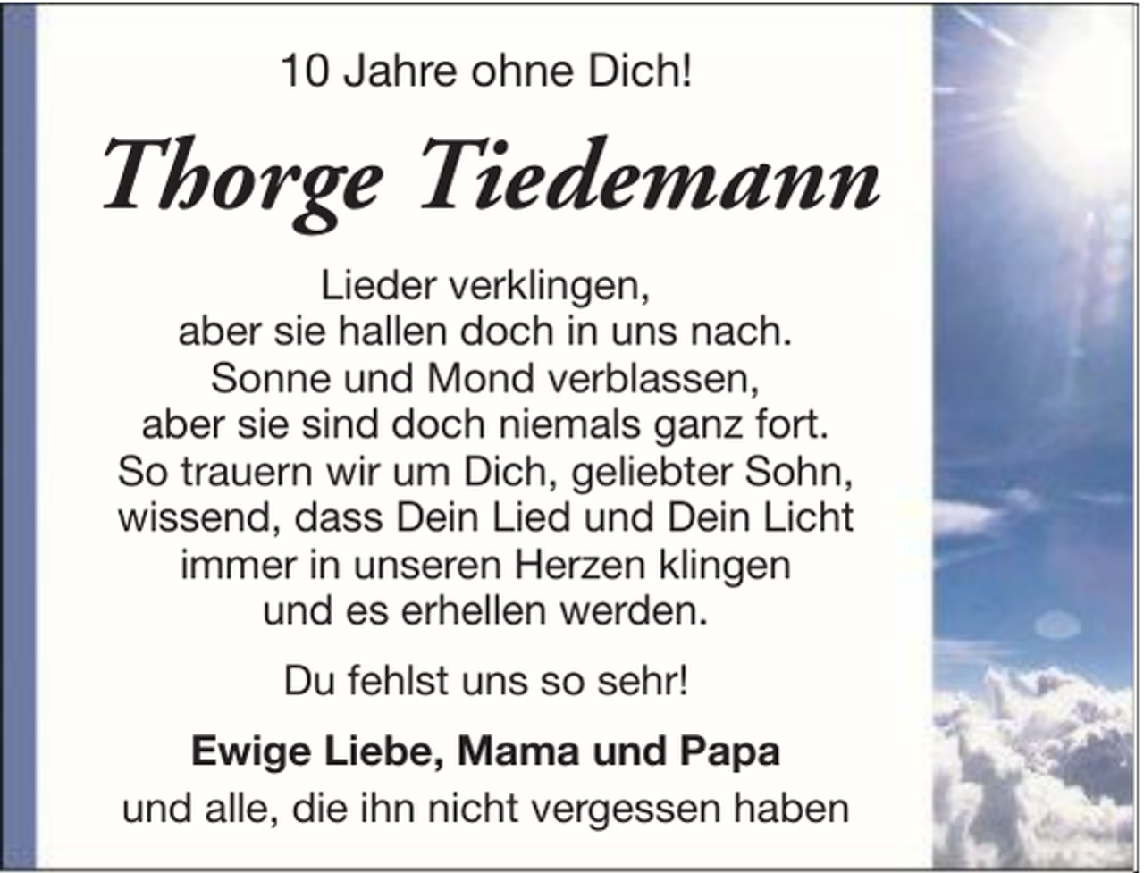<p>10 Jahre ohne Dich!</p><p>Thorge Tiedemann<br />Lieder verklingen,<br />aber sie hallen doch in uns nach.<br />Sonne und Mond verblassen,<br />aber sie sind doch niemals ganz fort.<br />So trauern wir um Dich, geliebter Sohn,<br />wissend, dass Dein Lied und Dein Licht<br />immer in unseren Herzen klingen<br />und es erhellen werden.<br />Du fehlst uns so sehr!<br />Ewige Liebe, Mama und Papa<br />und alle, die ihn nicht vergessen haben</p>